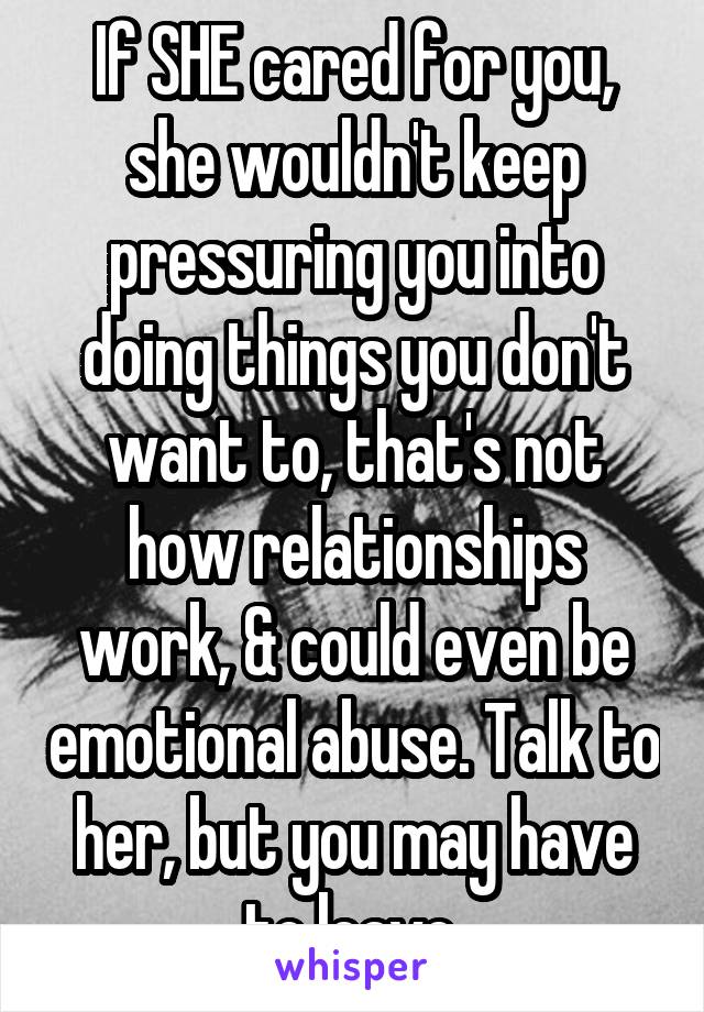 If SHE cared for you, she wouldn't keep pressuring you into doing things you don't want to, that's not how relationships work, & could even be emotional abuse. Talk to her, but you may have to leave.