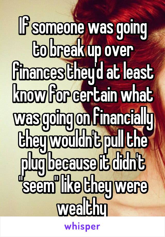 If someone was going to break up over finances they'd at least know for certain what was going on financially they wouldn't pull the plug because it didn't "seem" like they were wealthy 