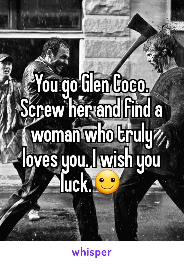 You go Glen Coco. Screw her and find a woman who truly loves you. I wish you luck.☺