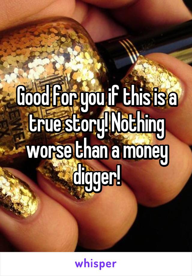 Good for you if this is a true story! Nothing worse than a money digger!