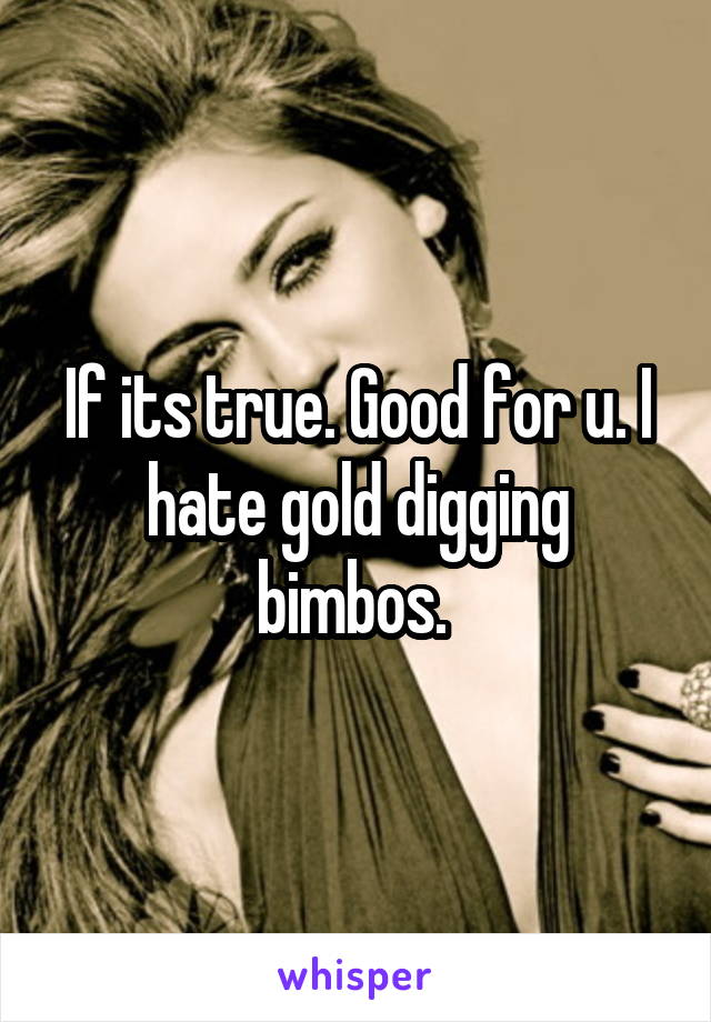 If its true. Good for u. I hate gold digging bimbos. 