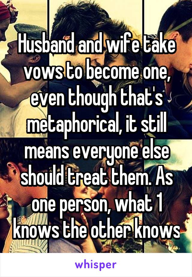 Husband and wife take vows to become one, even though that's metaphorical, it still means everyone else should treat them. As one person, what 1 knows the other knows