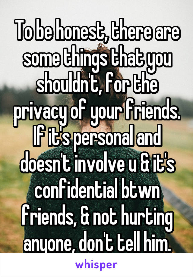 To be honest, there are some things that you shouldn't, for the privacy of your friends. If it's personal and doesn't involve u & it's confidential btwn friends, & not hurting anyone, don't tell him.