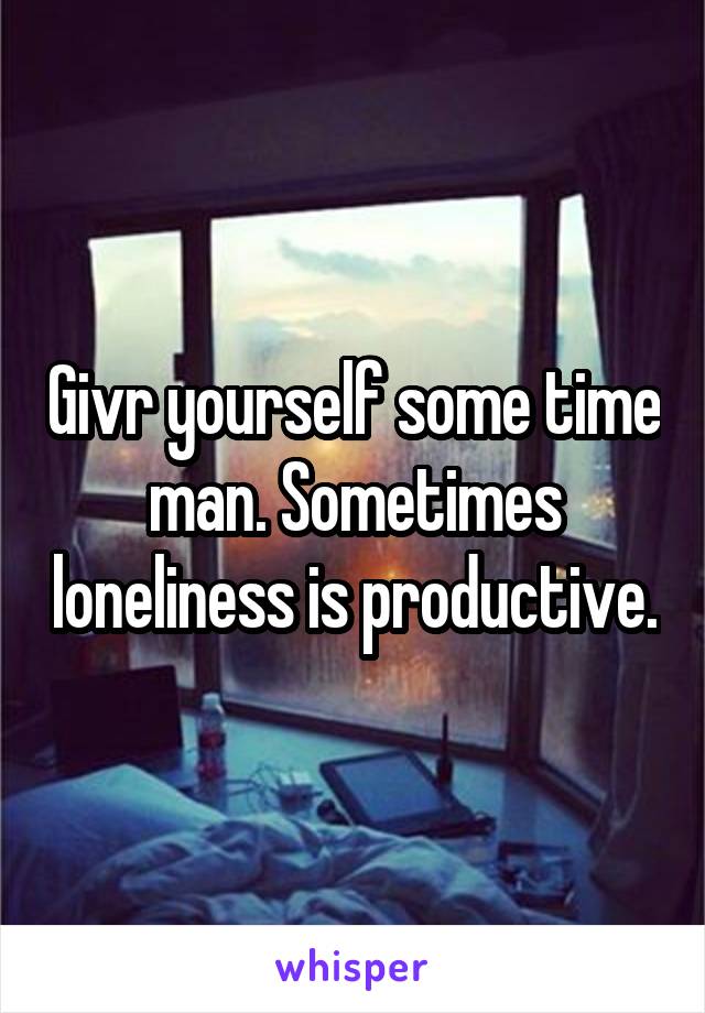 Givr yourself some time man. Sometimes loneliness is productive.