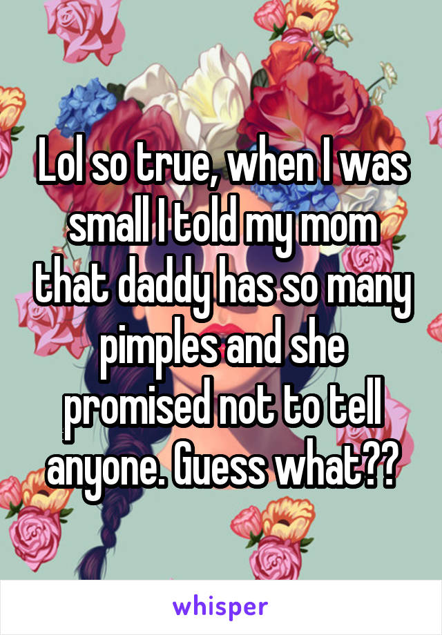 Lol so true, when I was small I told my mom that daddy has so many pimples and she promised not to tell anyone. Guess what??