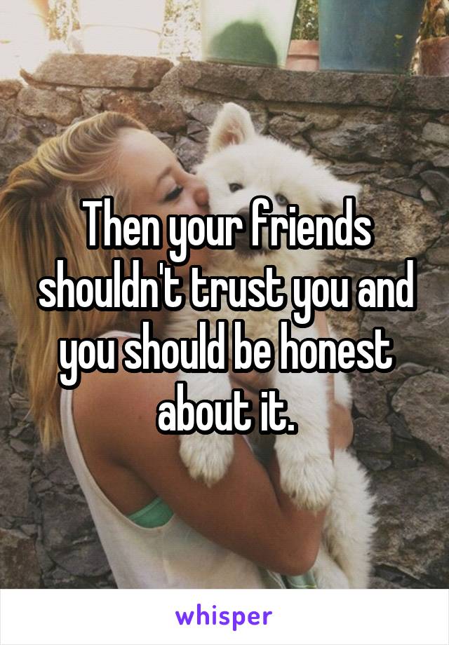 Then your friends shouldn't trust you and you should be honest about it.