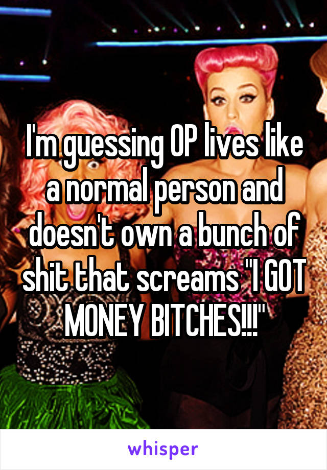 I'm guessing OP lives like a normal person and doesn't own a bunch of shit that screams "I GOT MONEY BITCHES!!!"