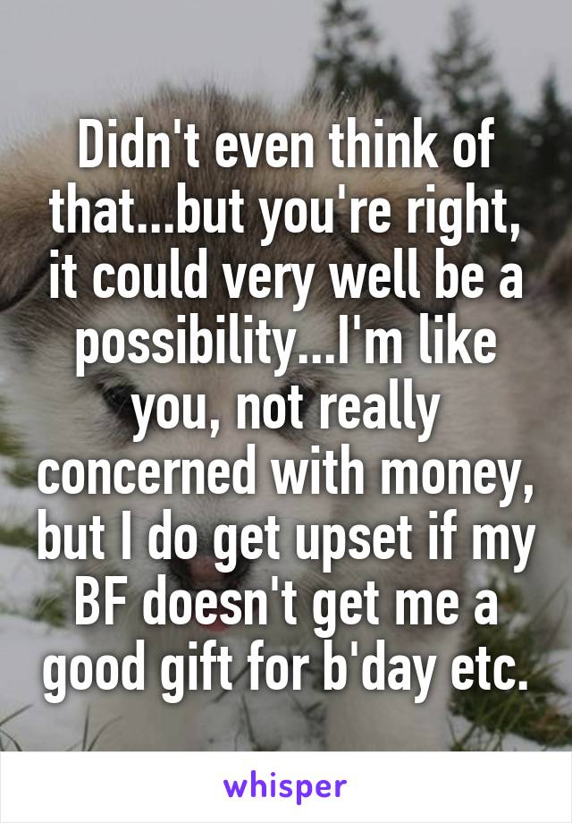 Didn't even think of that...but you're right, it could very well be a possibility...I'm like you, not really concerned with money, but I do get upset if my BF doesn't get me a good gift for b'day etc.