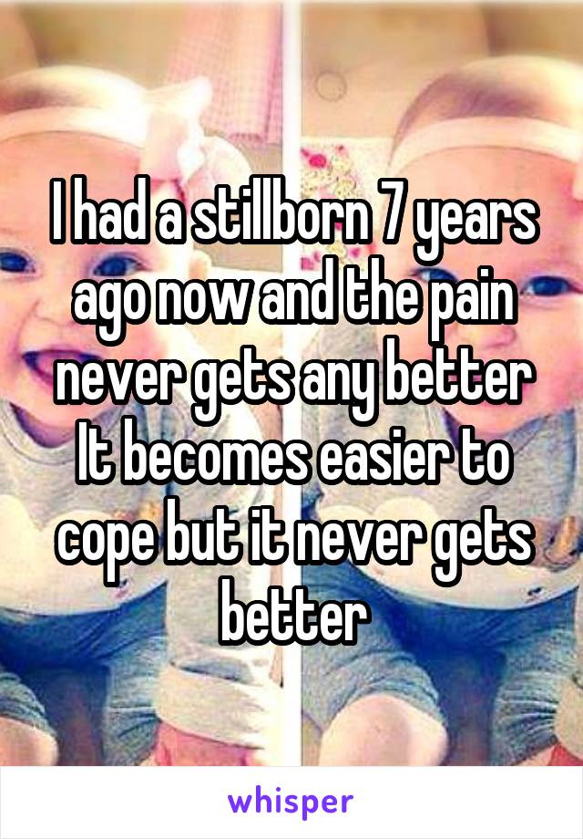 I had a stillborn 7 years ago now and the pain never gets any better
It becomes easier to cope but it never gets better