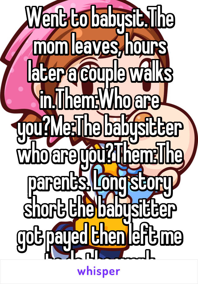 Went to babysit.The mom leaves, hours later a couple walks in.Them:Who are you?Me:The babysitter who are you?Them:The parents. Long story short the babysitter got payed then left me to do the work