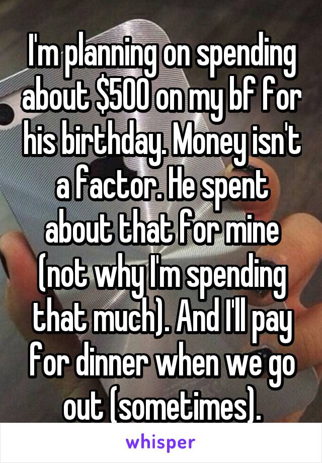 I'm planning on spending about $500 on my bf for his birthday. Money isn't a factor. He spent about that for mine (not why I'm spending that much). And I'll pay for dinner when we go out (sometimes).