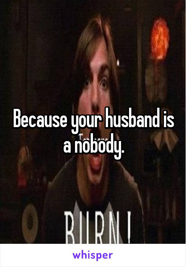 Because your husband is a nobody.
