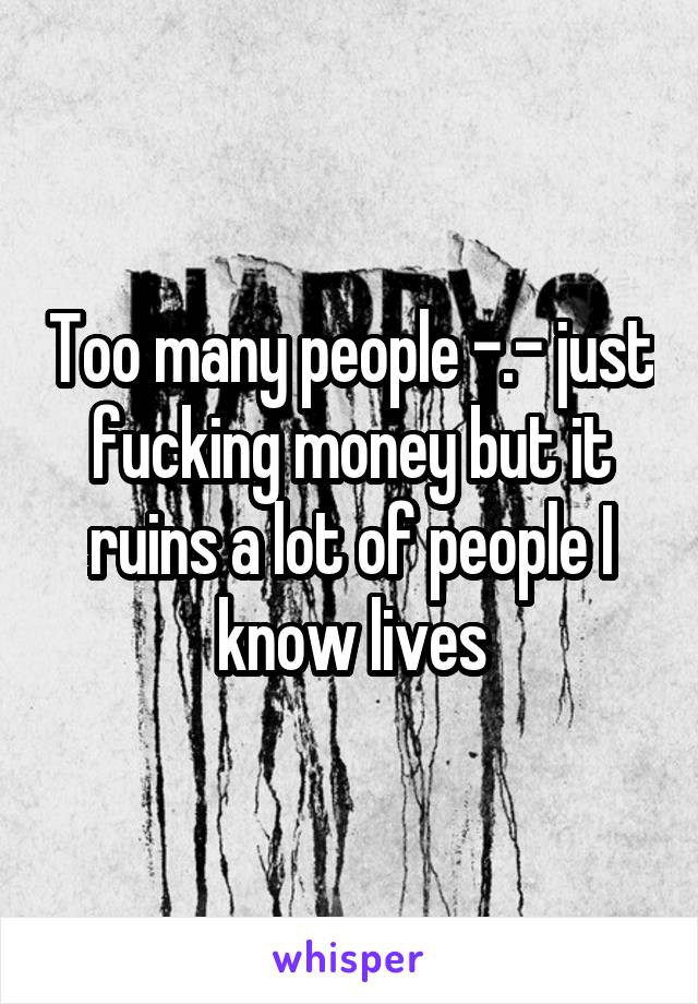 Too many people -.- just fucking money but it ruins a lot of people I know lives