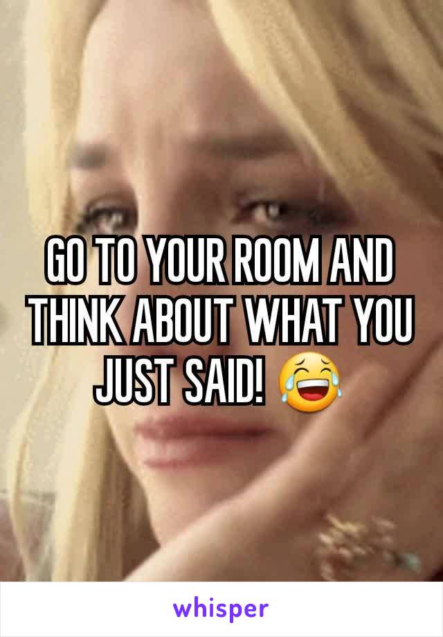 GO TO YOUR ROOM AND THINK ABOUT WHAT YOU JUST SAID! 😂