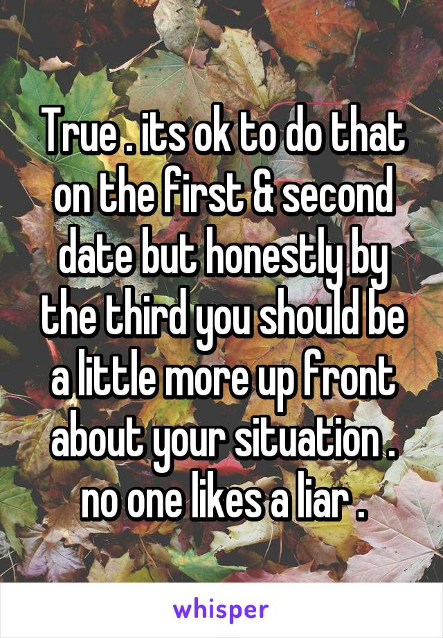 True . its ok to do that on the first & second date but honestly by the third you should be a little more up front about your situation . no one likes a liar .