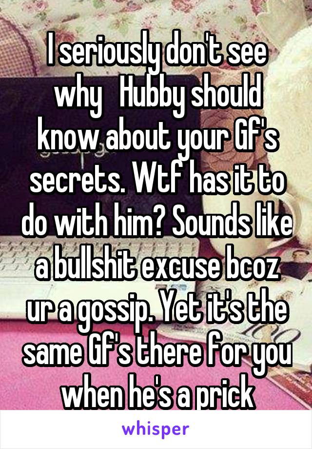 I seriously don't see why   Hubby should know about your Gf's secrets. Wtf has it to do with him? Sounds like a bullshit excuse bcoz ur a gossip. Yet it's the same Gf's there for you when he's a prick