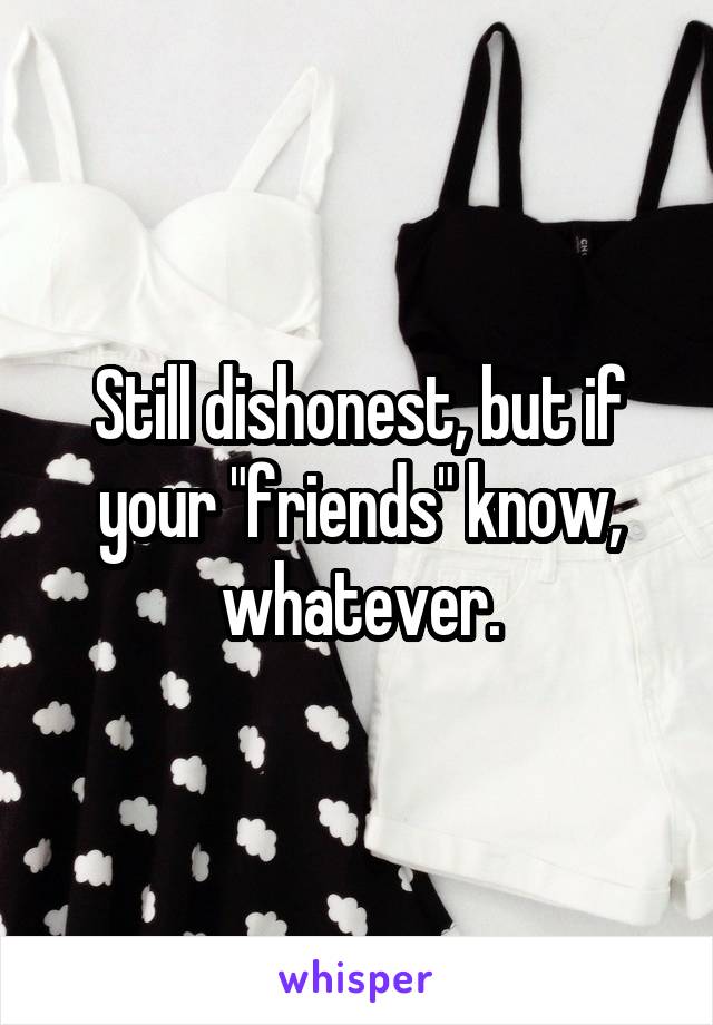 Still dishonest, but if your "friends" know, whatever.