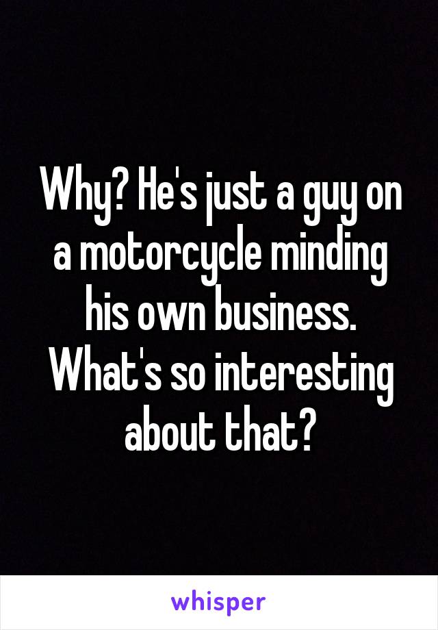 Why? He's just a guy on a motorcycle minding his own business. What's so interesting about that?