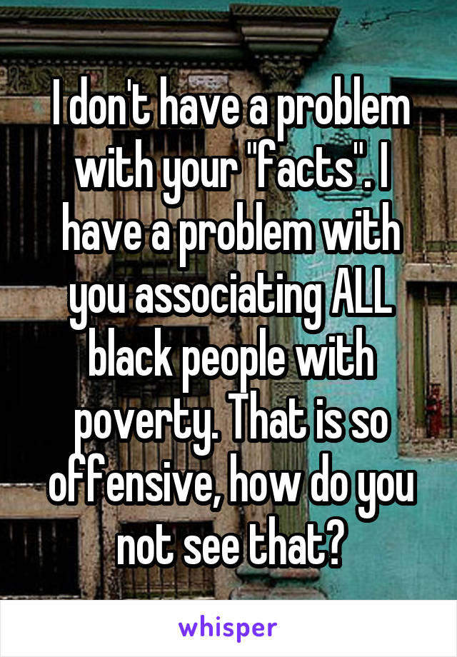 I don't have a problem with your "facts". I have a problem with you associating ALL black people with poverty. That is so offensive, how do you not see that?