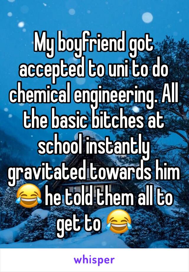 My boyfriend got accepted to uni to do chemical engineering. All the basic bitches at school instantly gravitated towards him 😂 he told them all to get to 😂