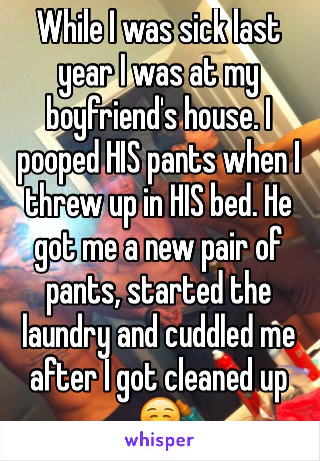 While I was sick last year I was at my boyfriend's house. I pooped HIS pants when I threw up in HIS bed. He got me a new pair of pants, started the laundry and cuddled me after I got cleaned up ☺️