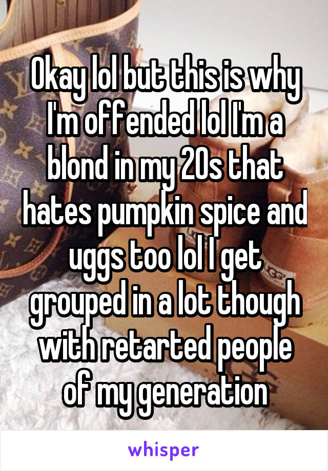 Okay lol but this is why I'm offended lol I'm a blond in my 20s that hates pumpkin spice and uggs too lol I get grouped in a lot though with retarted people of my generation