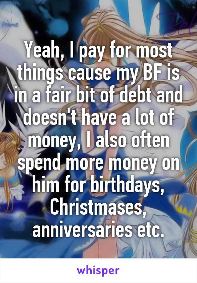 Yeah, I pay for most things cause my BF is in a fair bit of debt and doesn't have a lot of money, I also often spend more money on him for birthdays, Christmases, anniversaries etc.