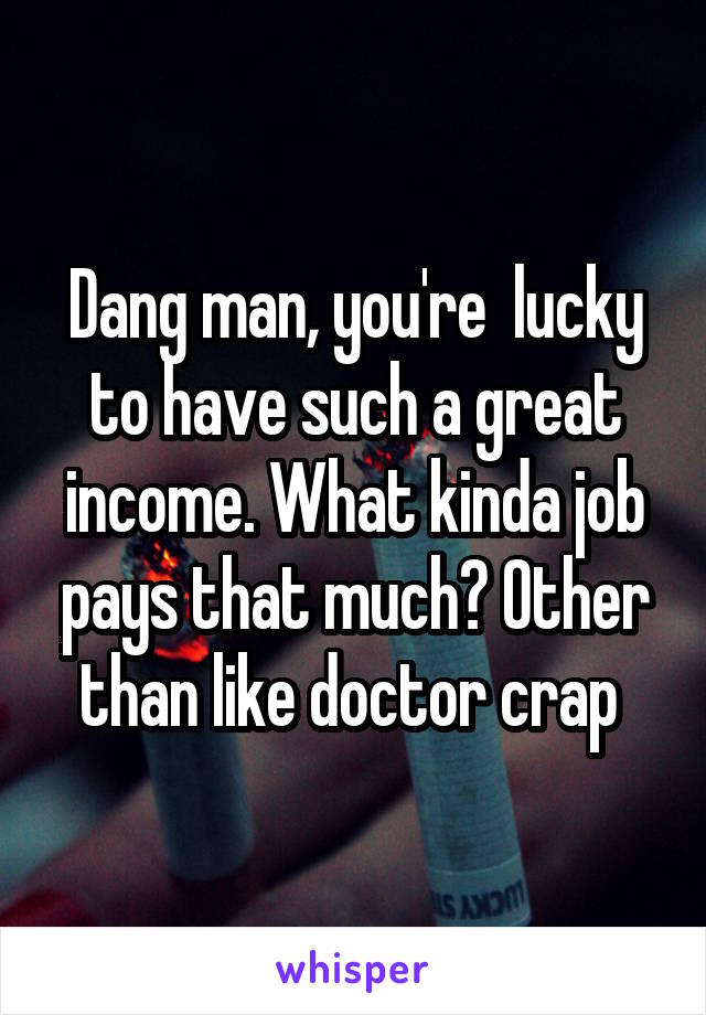 Dang man, you're  lucky to have such a great income. What kinda job pays that much? Other than like doctor crap 