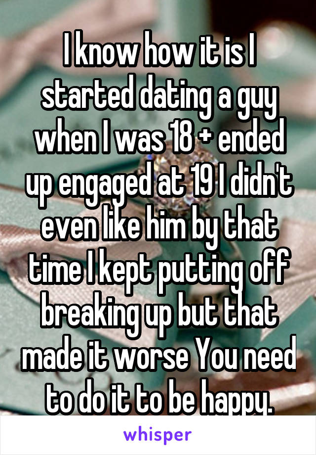 I know how it is I started dating a guy when I was 18 + ended up engaged at 19 I didn't even like him by that time I kept putting off breaking up but that made it worse You need to do it to be happy.