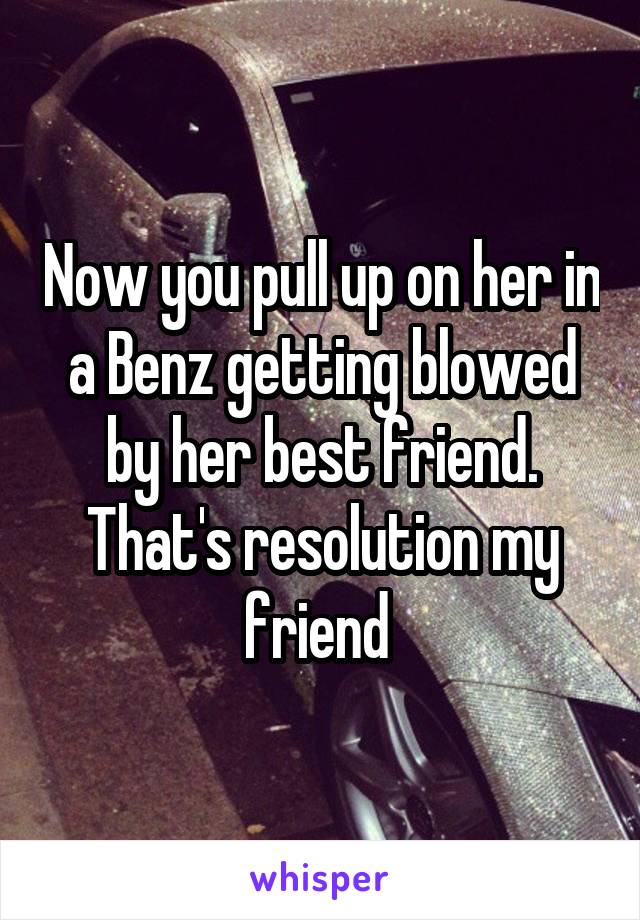 Now you pull up on her in a Benz getting blowed by her best friend. That's resolution my friend 