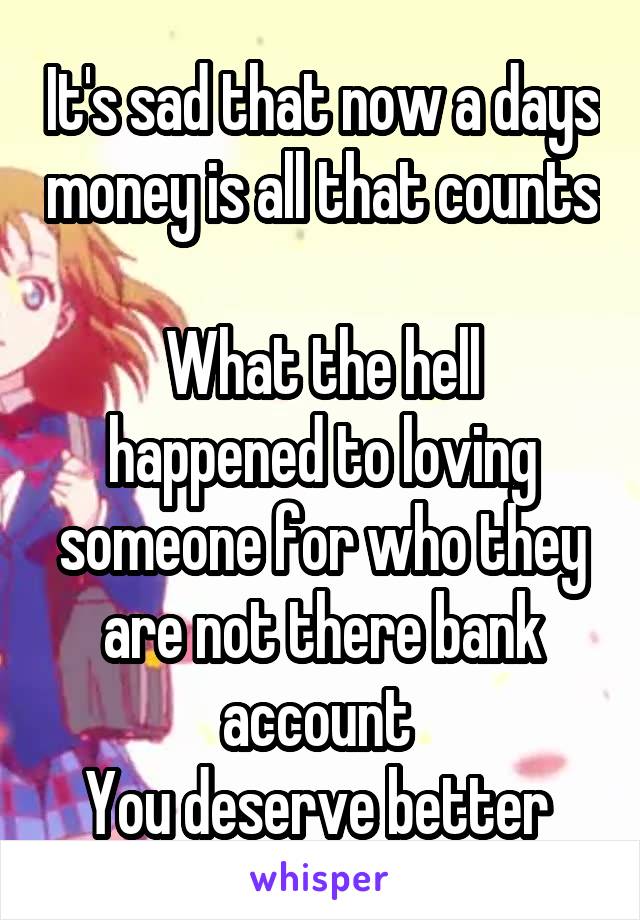 It's sad that now a days money is all that counts 
What the hell happened to loving someone for who they are not there bank account 
You deserve better 