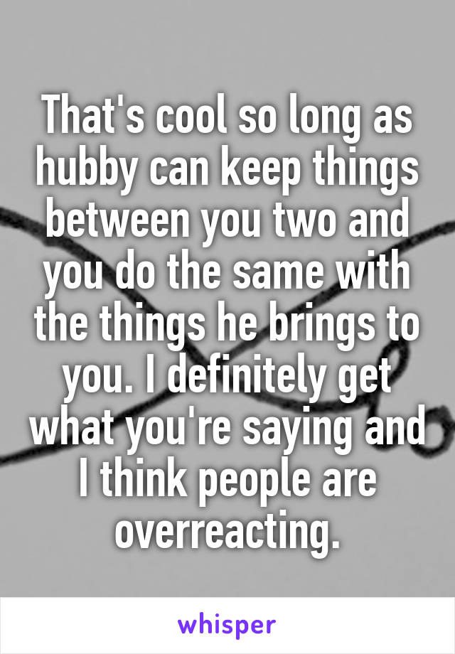 That's cool so long as hubby can keep things between you two and you do the same with the things he brings to you. I definitely get what you're saying and I think people are overreacting.