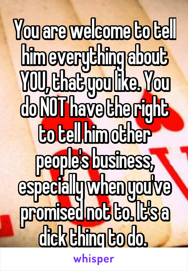 You are welcome to tell him everything about YOU, that you like. You do NOT have the right to tell him other people's business, especially when you've promised not to. It's a dick thing to do. 