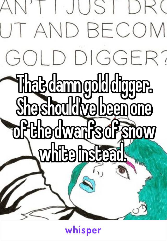 That damn gold digger. She should've been one of the dwarfs of snow white instead. 