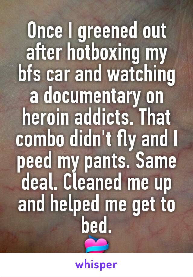 Once I greened out after hotboxing my bfs car and watching a documentary on heroin addicts. That combo didn't fly and I peed my pants. Same deal. Cleaned me up and helped me get to bed.
💝