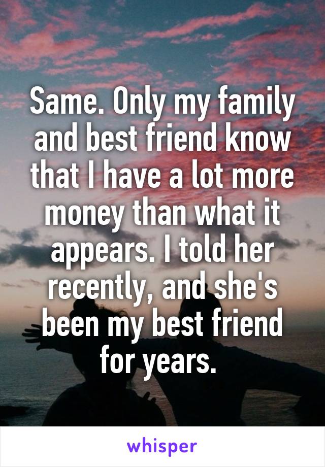 Same. Only my family and best friend know that I have a lot more money than what it appears. I told her recently, and she's been my best friend for years. 