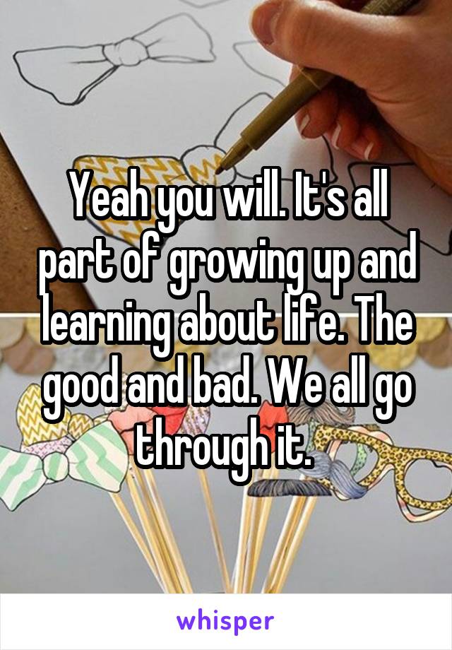 Yeah you will. It's all part of growing up and learning about life. The good and bad. We all go through it. 