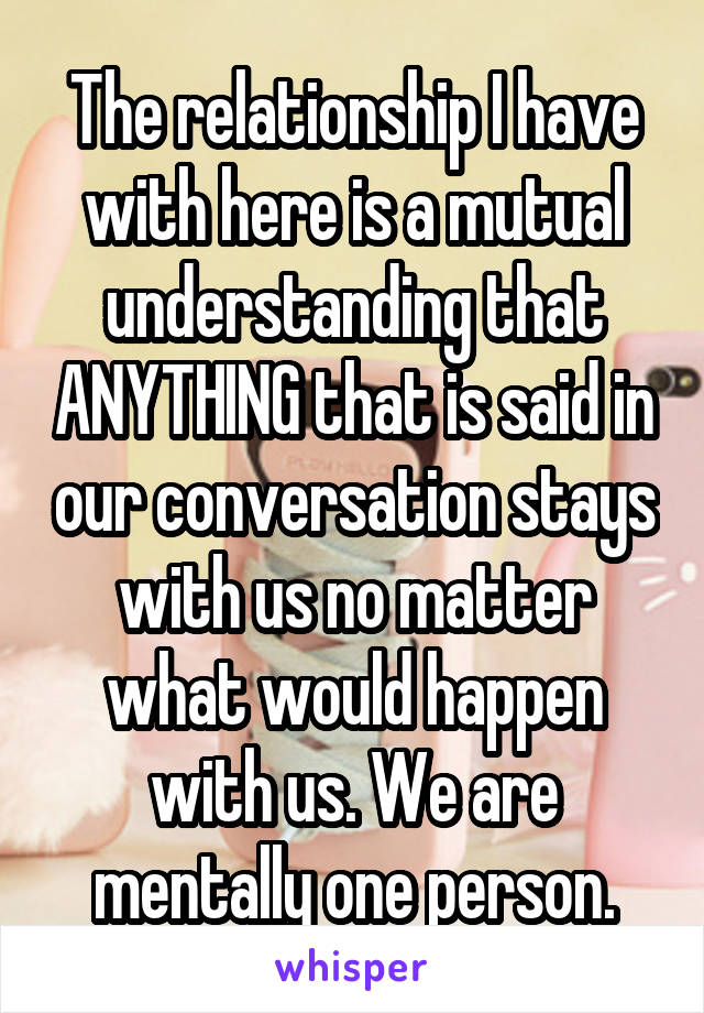 The relationship I have with here is a mutual understanding that ANYTHING that is said in our conversation stays with us no matter what would happen with us. We are mentally one person.