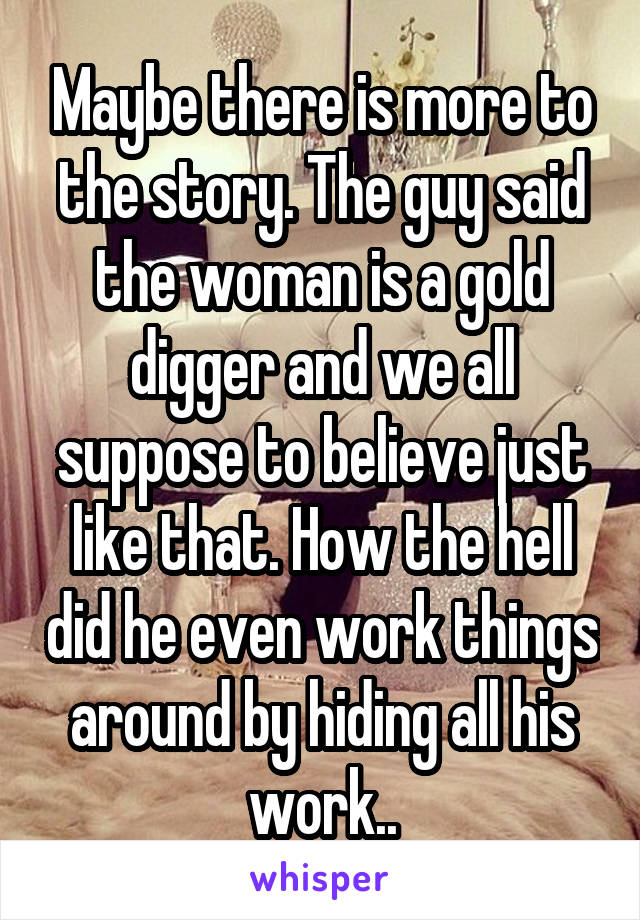 Maybe there is more to the story. The guy said the woman is a gold digger and we all suppose to believe just like that. How the hell did he even work things around by hiding all his work..