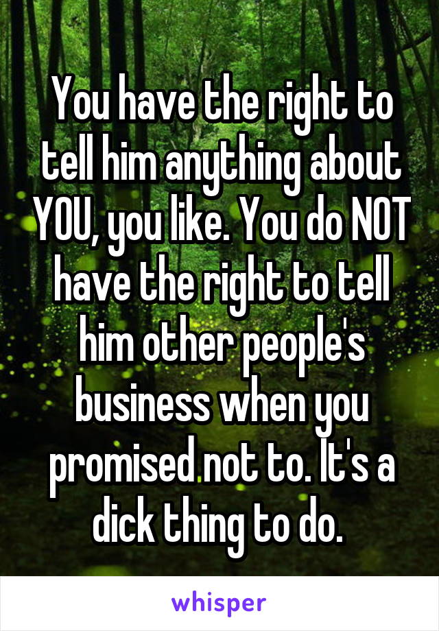 You have the right to tell him anything about YOU, you like. You do NOT have the right to tell him other people's business when you promised not to. It's a dick thing to do. 