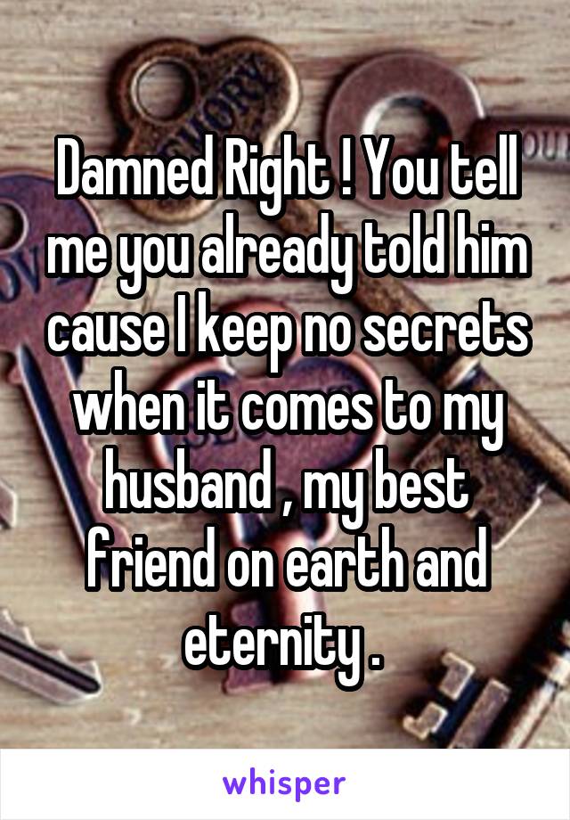 Damned Right ! You tell me you already told him cause I keep no secrets when it comes to my husband , my best friend on earth and eternity . 