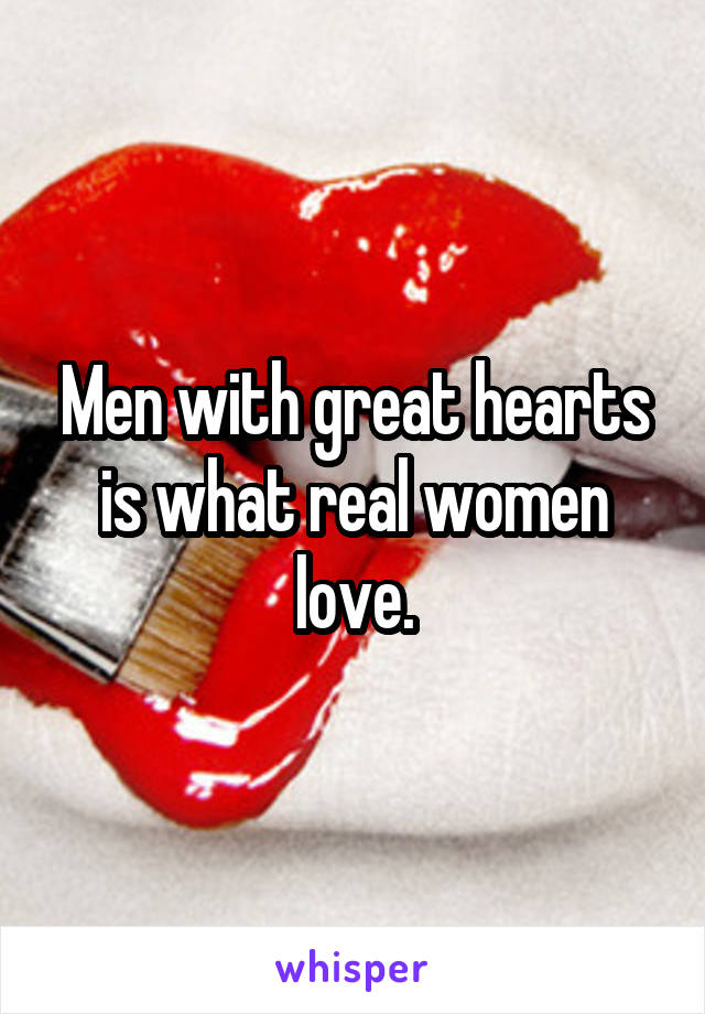 Men with great hearts is what real women love.