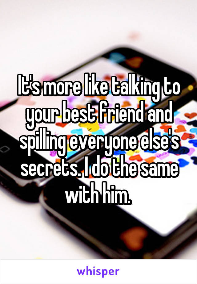 It's more like talking to your best friend and spilling everyone else's secrets. I do the same with him. 