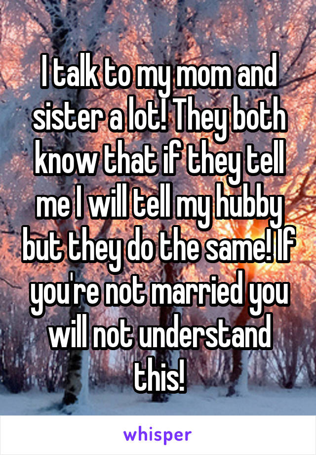 I talk to my mom and sister a lot! They both know that if they tell me I will tell my hubby but they do the same! If you're not married you will not understand this!