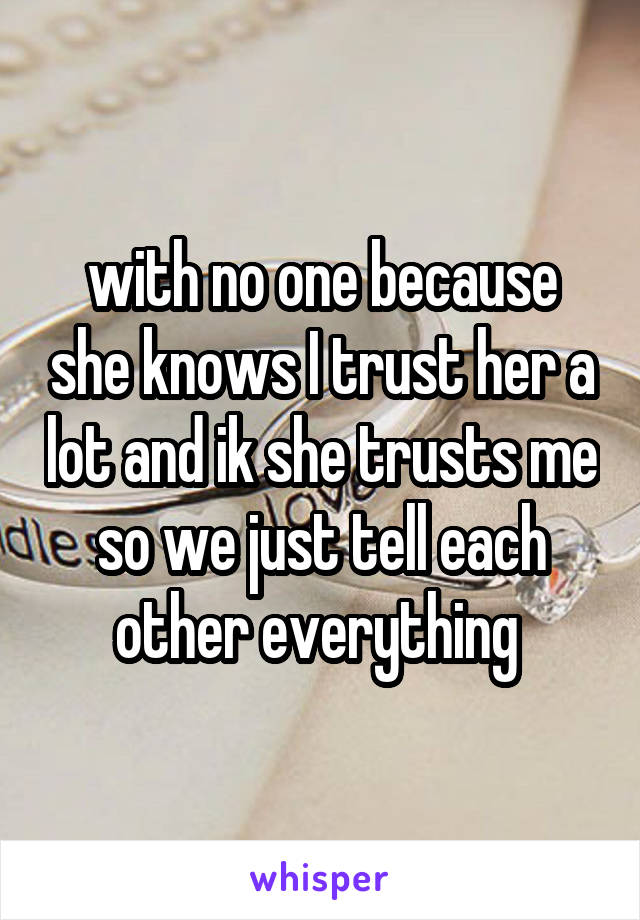 with no one because she knows I trust her a lot and ik she trusts me so we just tell each other everything 