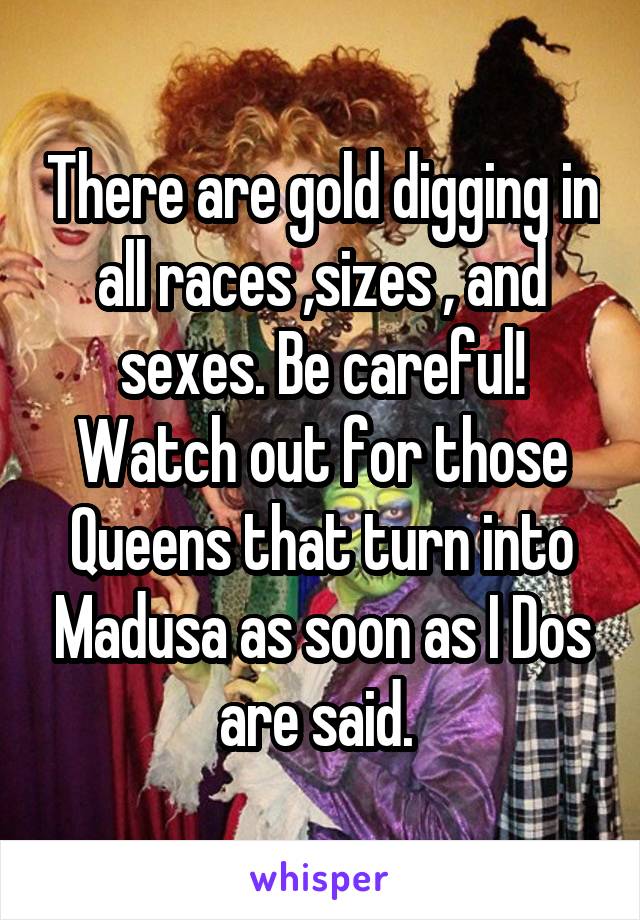 There are gold digging in all races ,sizes , and sexes. Be careful! Watch out for those Queens that turn into Madusa as soon as I Dos are said. 