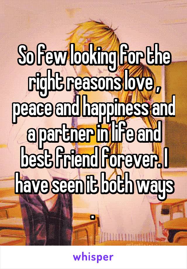 So few looking for the right reasons love , peace and happiness and a partner in life and best friend forever. I have seen it both ways . 