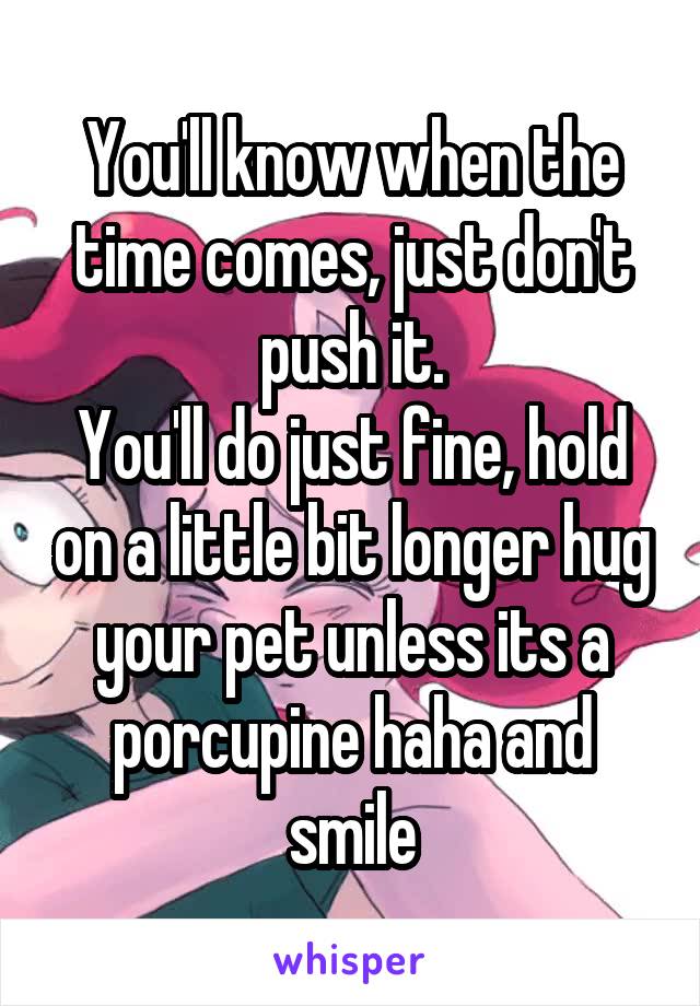 You'll know when the time comes, just don't push it.
You'll do just fine, hold on a little bit longer hug your pet unless its a porcupine haha and smile