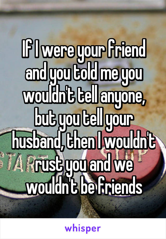 If I were your friend and you told me you wouldn't tell anyone, but you tell your husband, then I wouldn't rust you and we wouldn't be friends