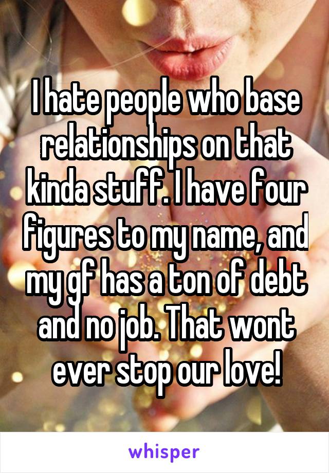 I hate people who base relationships on that kinda stuff. I have four figures to my name, and my gf has a ton of debt and no job. That wont ever stop our love!